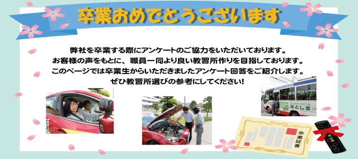 北としまをご卒業する際にアンケートをご記入頂いております。お客様の声をもとに、より良い自動車学校を目指して参ります。このページではこれまでの卒業生からいただきましたアンケート用紙をご紹介します。ぜひ私たちの働きぶりをご覧ください。