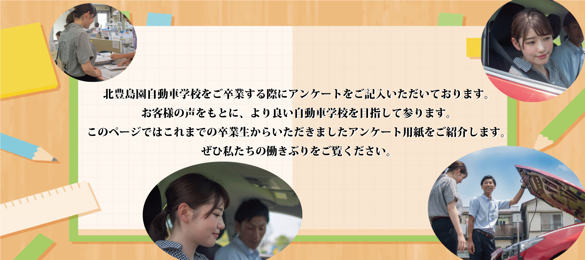 北豊島園自動車学校をご卒業する際にアンケートをご記入頂いております。お客様の声をもとに、より良い自動車学校を目指して参ります。このページではこれまでの卒業生からいただきましたアンケート用紙をご紹介します。ぜひ私たちの働きぶりをご覧ください。